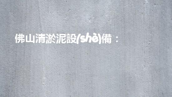 佛山清淤泥設(shè)備：解鎖城市暗河奇跡！